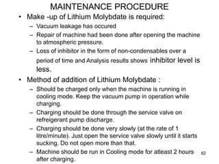 82
MAINTENANCE PROCEDURE
• Make -up of Lithium Molybdate is required:
– Vacuum leakage has occured
– Repair of machine had been done after opening the machine
to atmospheric pressure.
– Loss of inhibitor in the form of non-condensables over a
period of time and Analysis results shows inhibitor level is
less.
• Method of addition of Lithium Molybdate :
– Should be charged only when the machine is running in
cooling mode. Keep the vacuum pump in operation while
charging.
– Charging should be done through the service valve on
refreigerant pump discharge.
– Charging should be done very slowly (at the rate of 1
litre/minute). Just open the service valve slowly until it starts
sucking. Do not open more than that.
– Machine should be run in Cooling mode for atleast 2 hours
after charging.
 