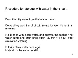 83
Procedure for storage with water in the circuit:
Drain the dirty water from the header circuit.
Do auxiliary washing of circuit from a location higher than
machine.
Fill at once with clean water, and operate the cooling / hot
water pump and drain once again (30 min.~ 1 hour) after
circulation washing.
Fill with clean water once again.
Maintain in the same condition.
 