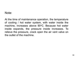 84
Note:
At the time of maintenance operation, the temperature
of cooling / hot water system, with water inside the
machine, increases above 90oC. Because hot water
inside expands, the pressure inside increases. To
relieve the pressure, crack open the air vent valve on
the outlet of the machine.
 