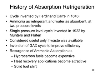 90
History of Absorption Refrigeration
• Cycle invented by Ferdinand Carre in 1846
• Ammonia as refrigerant and water as absorbent, at
two pressure levels
• Single pressure level cycle invented in 1922 by
Munters and Platen
• Considered useful only if waste was available
• Invention of GAX cycle to improve efficiency
• Resurgence of Ammonia Absorption as
– Hydrocarbon fuels become expensive
– Heat recovery applications become attractive
– Solid fuel shift
 
