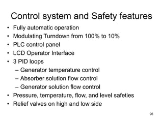96
Control system and Safety features
• Fully automatic operation
• Modulating Turndown from 100% to 10%
• PLC control panel
• LCD Operator Interface
• 3 PID loops
– Generator temperature control
– Absorber solution flow control
– Generator solution flow control
• Pressure, temperature, flow, and level safeties
• Relief valves on high and low side
 