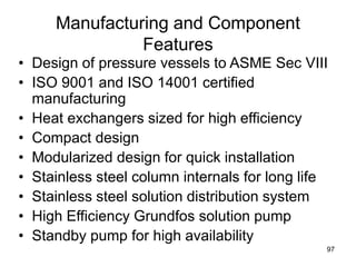 97
Manufacturing and Component
Features
• Design of pressure vessels to ASME Sec VIII
• ISO 9001 and ISO 14001 certified
manufacturing
• Heat exchangers sized for high efficiency
• Compact design
• Modularized design for quick installation
• Stainless steel column internals for long life
• Stainless steel solution distribution system
• High Efficiency Grundfos solution pump
• Standby pump for high availability
 