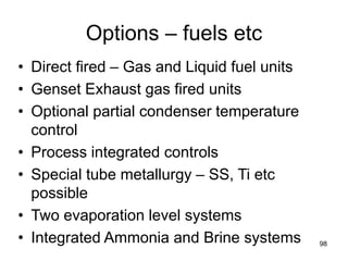 98
Options – fuels etc
• Direct fired – Gas and Liquid fuel units
• Genset Exhaust gas fired units
• Optional partial condenser temperature
control
• Process integrated controls
• Special tube metallurgy – SS, Ti etc
possible
• Two evaporation level systems
• Integrated Ammonia and Brine systems
 