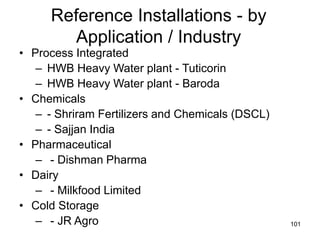 101
Reference Installations - by
Application / Industry
• Process Integrated
– HWB Heavy Water plant - Tuticorin
– HWB Heavy Water plant - Baroda
• Chemicals
– - Shriram Fertilizers and Chemicals (DSCL)
– - Sajjan India
• Pharmaceutical
– - Dishman Pharma
• Dairy
– - Milkfood Limited
• Cold Storage
– - JR Agro
 