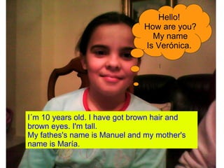 I´m 10 years old. I have got brown hair and brown eyes. I'm tall. My fathes's name is Manuel and my mother's name is María. Hello! How are you? My name Is Verónica. 