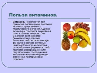 Польза витаминов.
   Витамины не являются для
    организма поставщиком энергии и
    не имеют существенного
    пластического значения. Однако
    витаминам отводится важнейшая
    роль в обмене веществ. Они
    участвуют во множестве
    биохимических реакций.
    Выполняя либо каталитическую
    функцию в составе активных
    центров большого количества
    разнообразных ферментов, либо
    являются информационными
    регуляторными посредниками,
    выполняя сигнальные функции
    экзогенных прогормонов и
    гормонов.
 