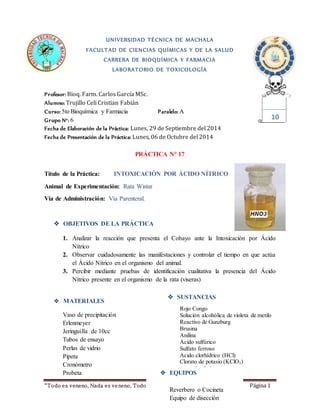 UNIVERSIDAD TÉCNICA DE MACHALA 
FACULTAD DE CIENCIAS QUÍMICAS Y DE LA SALUD 
CARRERA DE BIOQUÍMICA Y FARMACIA 
LABORATORIO DE TOXICOLOGÍA 
Profesor: Bioq. Farm. Carlos García MSc. 
Alumno: Trujillo Celi Cristian Fabián 
Curso: 5to Bioquímica y Farmacia Paralelo: A 
Grupo N°: 6 
Fecha de Elaboración de la Práctica: Lunes, 29 de Septiembre del 2014 
Fecha de Presentación de la Práctica: Lunes, 06 de Octubre del 2014 
PRÁCTICA N° 17 
Título de la Práctica: INTOXICACIÓN POR ÁCIDO NÍTRICO 
Animal de Experimentación: Rata Wistar 
Vía de Administración: Vía Parenteral. 
 OBJETIVOS DE LA PRÁCTICA 
1. Analizar la reacción que presenta el Cobayo ante la Intoxicación por Ácido 
Nítrico 
2. Observar cuidadosamente las manifestaciones y controlar el tiempo en que actúa 
el Ácido Nítrico en el organismo del animal. 
3. Percibir mediante pruebas de identificación cualitativa la presencia del Ácido 
Nítrico presente en el organismo de la rata (viseras) 
 MATERIALES 
Vaso de precipitación 
Erlenmeyer 
Jeringuilla de 10cc 
Tubos de ensayo 
Perlas de vidrio 
Pipeta 
Cronómetro 
Probeta 
“To do es veneno, Nada es ve neno, Todo depende de la d osis” ( PARACELSO) Página 1 
10 
 SUSTANCIAS 
Rojo Congo 
Solución alcohólica de violeta de metilo 
Reactivo de Gunzburg 
Brusina 
Anilina 
Ácido sulfúrico 
Sulfato ferroso 
Ácido clorhídrico (HCl) 
Clorato de potasio (KClO3) 
Agua destilada. 
 EQUIPOS 
Reverbero o Cocineta 
Equipo de disección 
 