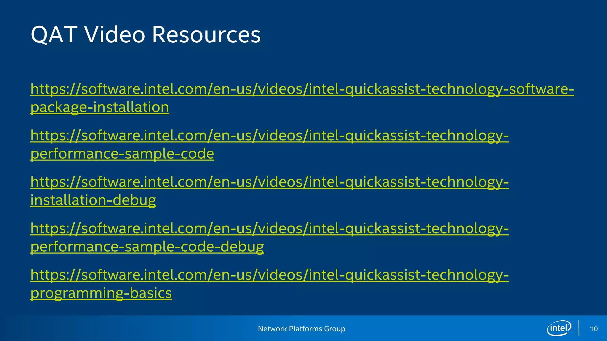 Network Platforms Group 10
QAT Video Resources
https://software.intel.com/en-us/videos/intel-quickassist-technology-software-
package-installation
https://software.intel.com/en-us/videos/intel-quickassist-technology-
performance-sample-code
https://software.intel.com/en-us/videos/intel-quickassist-technology-
installation-debug
https://software.intel.com/en-us/videos/intel-quickassist-technology-
performance-sample-code-debug
https://software.intel.com/en-us/videos/intel-quickassist-technology-
programming-basics
 