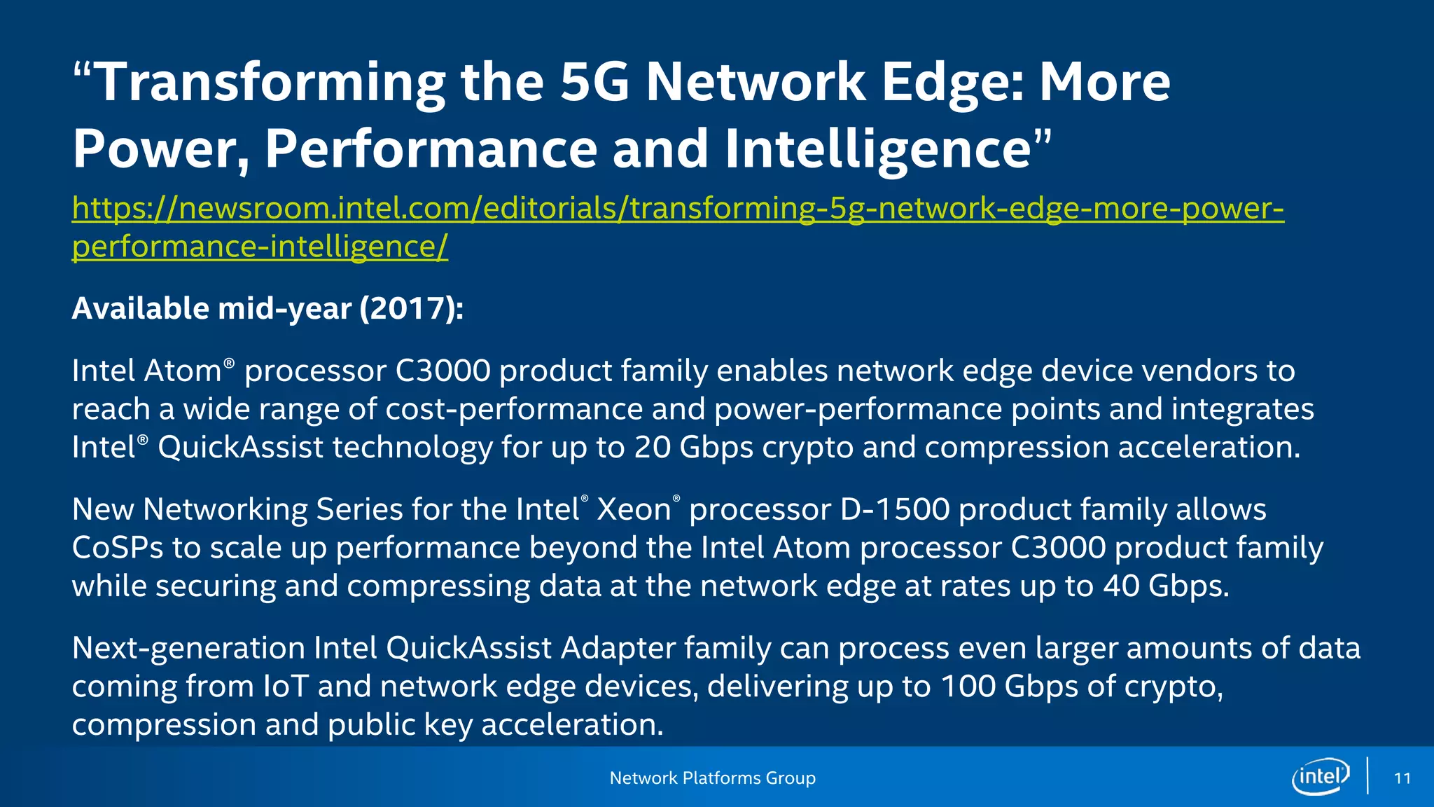 Network Platforms Group 11
“Transforming the 5G Network Edge: More
Power, Performance and Intelligence”
https://newsroom.intel.com/editorials/transforming-5g-network-edge-more-power-
performance-intelligence/
Available mid-year (2017):
Intel Atom® processor C3000 product family enables network edge device vendors to
reach a wide range of cost-performance and power-performance points and integrates
Intel® QuickAssist technology for up to 20 Gbps crypto and compression acceleration.
New Networking Series for the Intel® Xeon® processor D-1500 product family allows
CoSPs to scale up performance beyond the Intel Atom processor C3000 product family
while securing and compressing data at the network edge at rates up to 40 Gbps.
Next-generation Intel QuickAssist Adapter family can process even larger amounts of data
coming from IoT and network edge devices, delivering up to 100 Gbps of crypto,
compression and public key acceleration.
 
