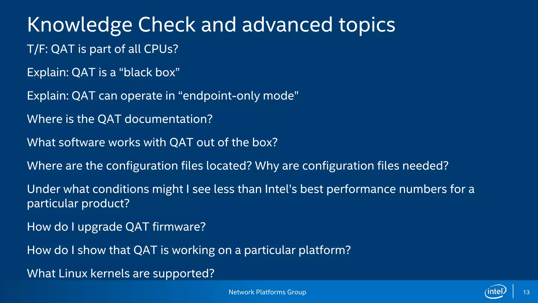 Network Platforms Group 13
Knowledge Check and advanced topics
T/F: QAT is part of all CPUs?
Explain: QAT is a “black box”
Explain: QAT can operate in “endpoint-only mode”
Where is the QAT documentation?
What software works with QAT out of the box?
Where are the configuration files located? Why are configuration files needed?
Under what conditions might I see less than Intel’s best performance numbers for a
particular product?
How do I upgrade QAT firmware?
How do I show that QAT is working on a particular platform?
What Linux kernels are supported?
 