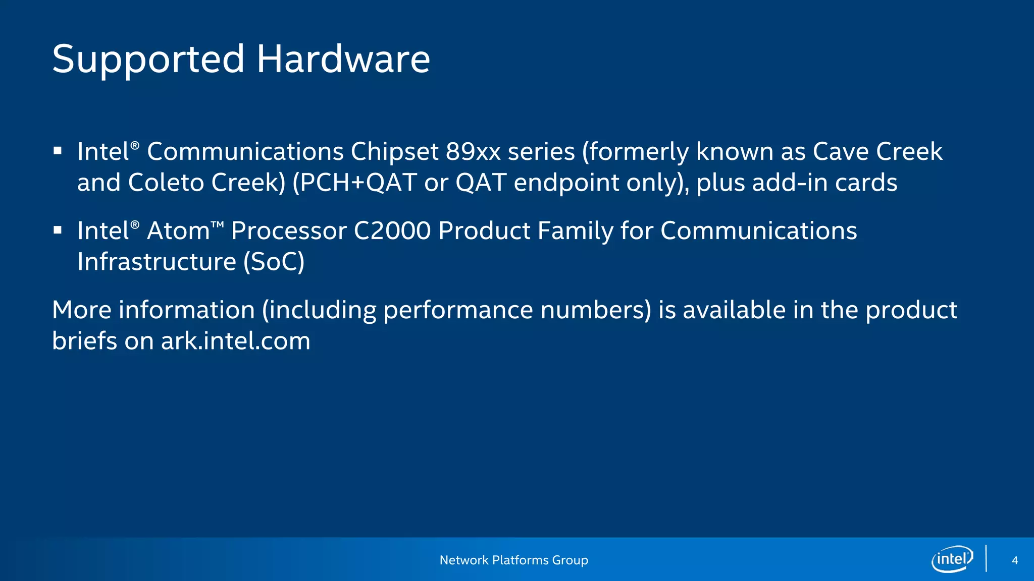 Network Platforms Group 4
Supported Hardware
 Intel® Communications Chipset 89xx series (formerly known as Cave Creek
and Coleto Creek) (PCH+QAT or QAT endpoint only), plus add-in cards
 Intel® Atom™ Processor C2000 Product Family for Communications
Infrastructure (SoC)
More information (including performance numbers) is available in the product
briefs on ark.intel.com
 