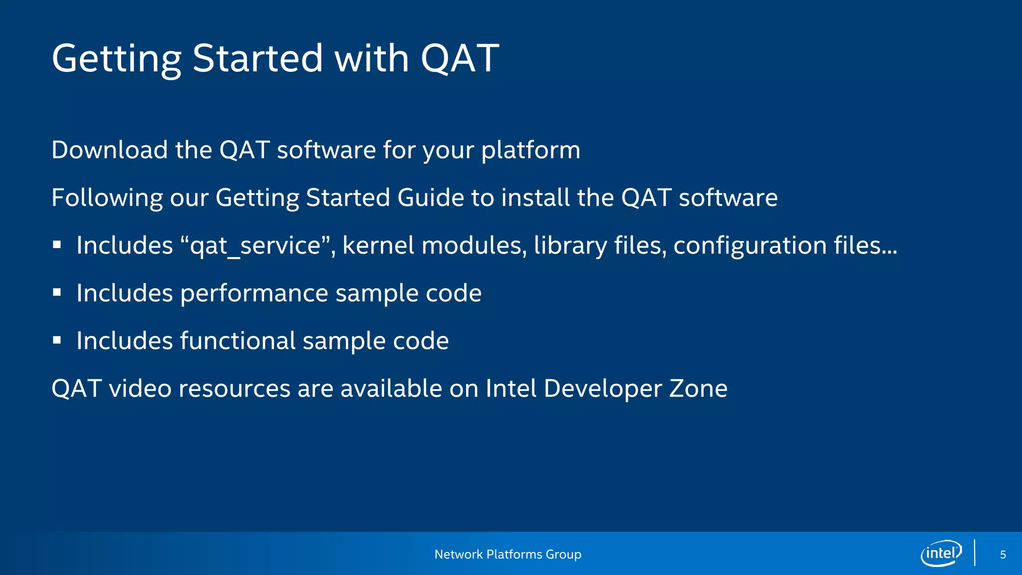Network Platforms Group 5
Getting Started with QAT
Download the QAT software for your platform
Following our Getting Started Guide to install the QAT software
 Includes “qat_service”, kernel modules, library files, configuration files...
 Includes performance sample code
 Includes functional sample code
QAT video resources are available on Intel Developer Zone
 