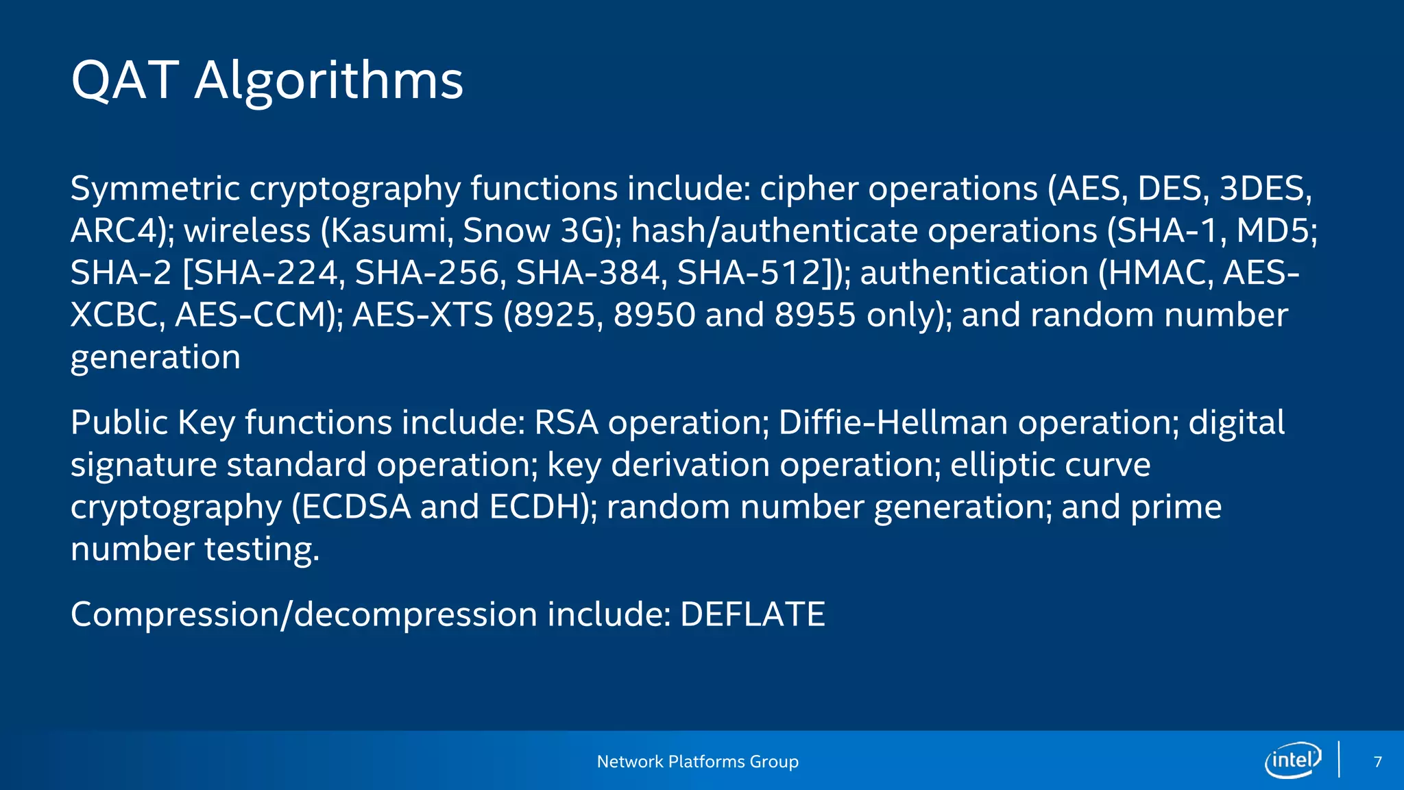 Network Platforms Group 7
QAT Algorithms
Symmetric cryptography functions include: cipher operations (AES, DES, 3DES,
ARC4); wireless (Kasumi, Snow 3G); hash/authenticate operations (SHA-1, MD5;
SHA-2 [SHA-224, SHA-256, SHA-384, SHA-512]); authentication (HMAC, AES-
XCBC, AES-CCM); AES-XTS (8925, 8950 and 8955 only); and random number
generation
Public Key functions include: RSA operation; Diffie-Hellman operation; digital
signature standard operation; key derivation operation; elliptic curve
cryptography (ECDSA and ECDH); random number generation; and prime
number testing.
Compression/decompression include: DEFLATE
 