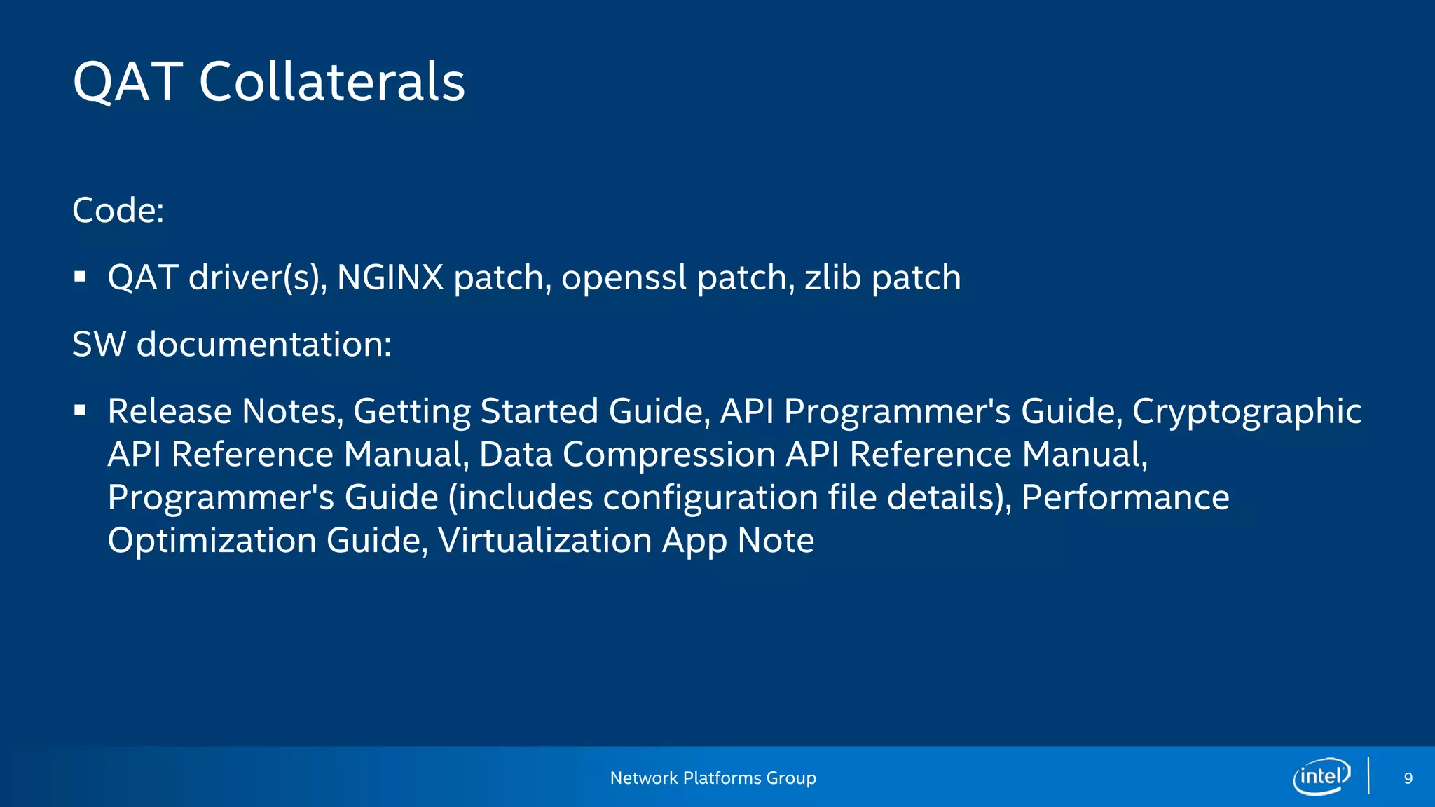 Network Platforms Group 9
QAT Collaterals
Code:
 QAT driver(s), NGINX patch, openssl patch, zlib patch
SW documentation:
 Release Notes, Getting Started Guide, API Programmer's Guide, Cryptographic
API Reference Manual, Data Compression API Reference Manual,
Programmer's Guide (includes configuration file details), Performance
Optimization Guide, Virtualization App Note
 