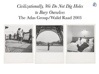 Civilizationally, We Do Not Dig Holes
           to Bury Ourselves
The Atlas Group/Walid Raad 2003
 