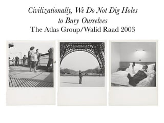 Civilizationally, We Do Not Dig Holes
           to Bury Ourselves
The Atlas Group/Walid Raad 2003
 