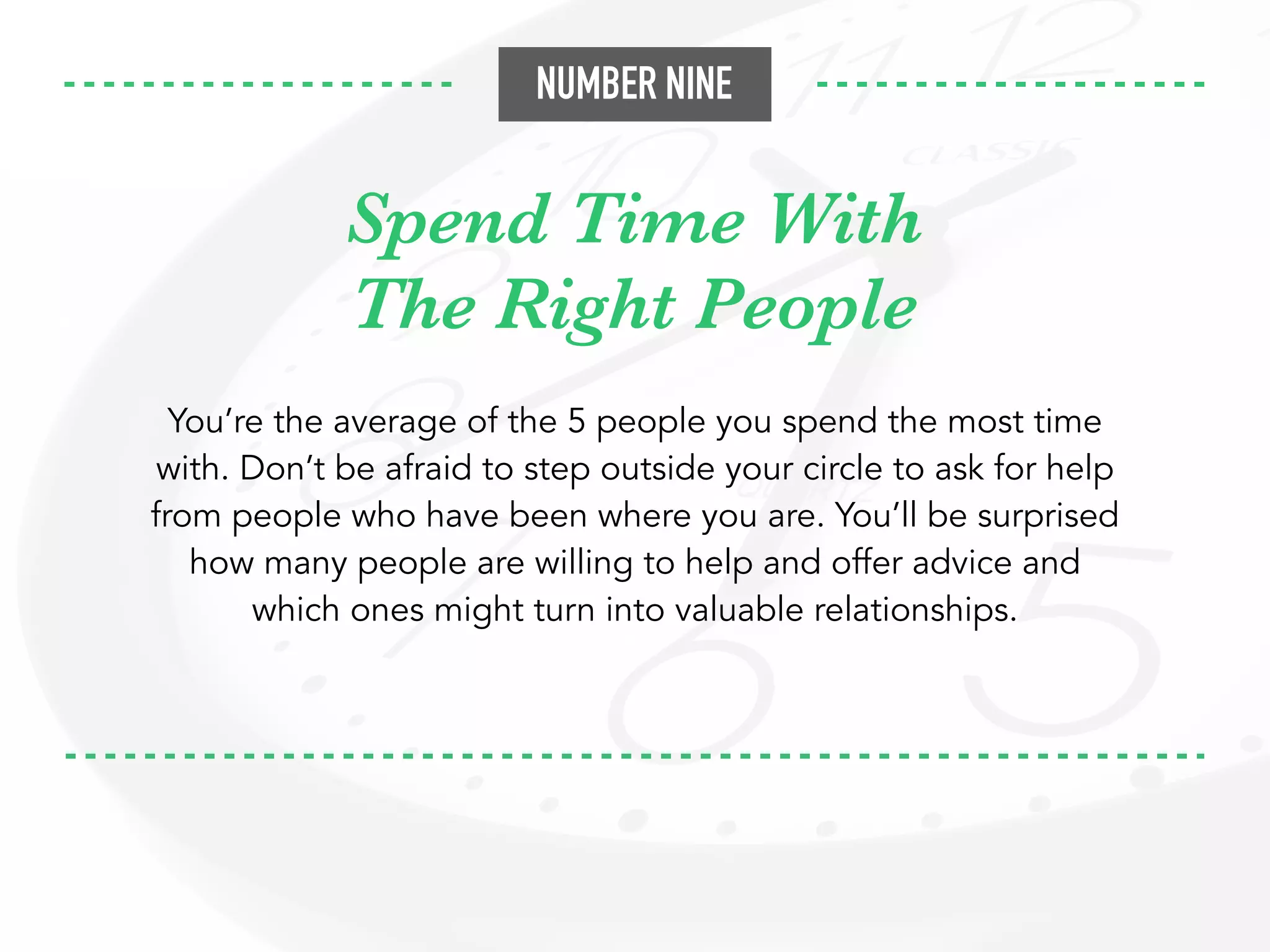 Spend Time With
The Right People
You’re the average of the 5 people you spend the most time
with. Don’t be afraid to step outside your circle to ask for help
from people who have been where you are. You’ll be surprised
how many people are willing to help and offer advice and
which ones might turn into valuable relationships.
NUMBER NINE
 