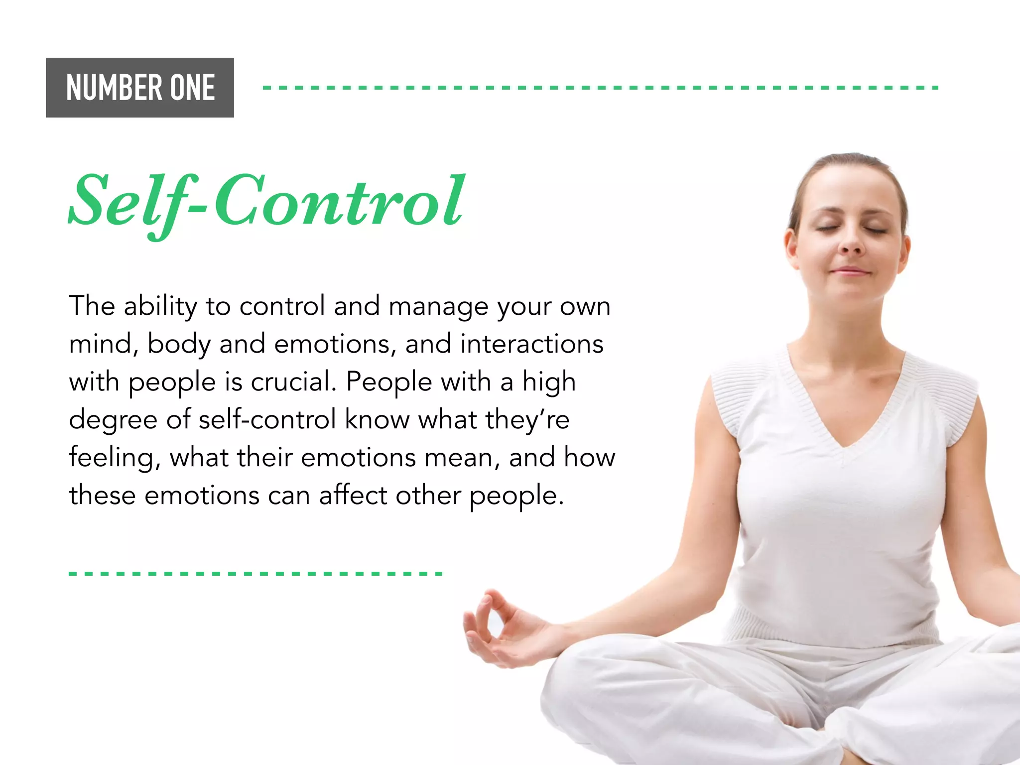 The ability to control and manage your own
mind, body and emotions, and interactions
with people is crucial. People with a high
degree of self-control know what they’re
feeling, what their emotions mean, and how
these emotions can affect other people.
NUMBER ONE
Self-Control
 