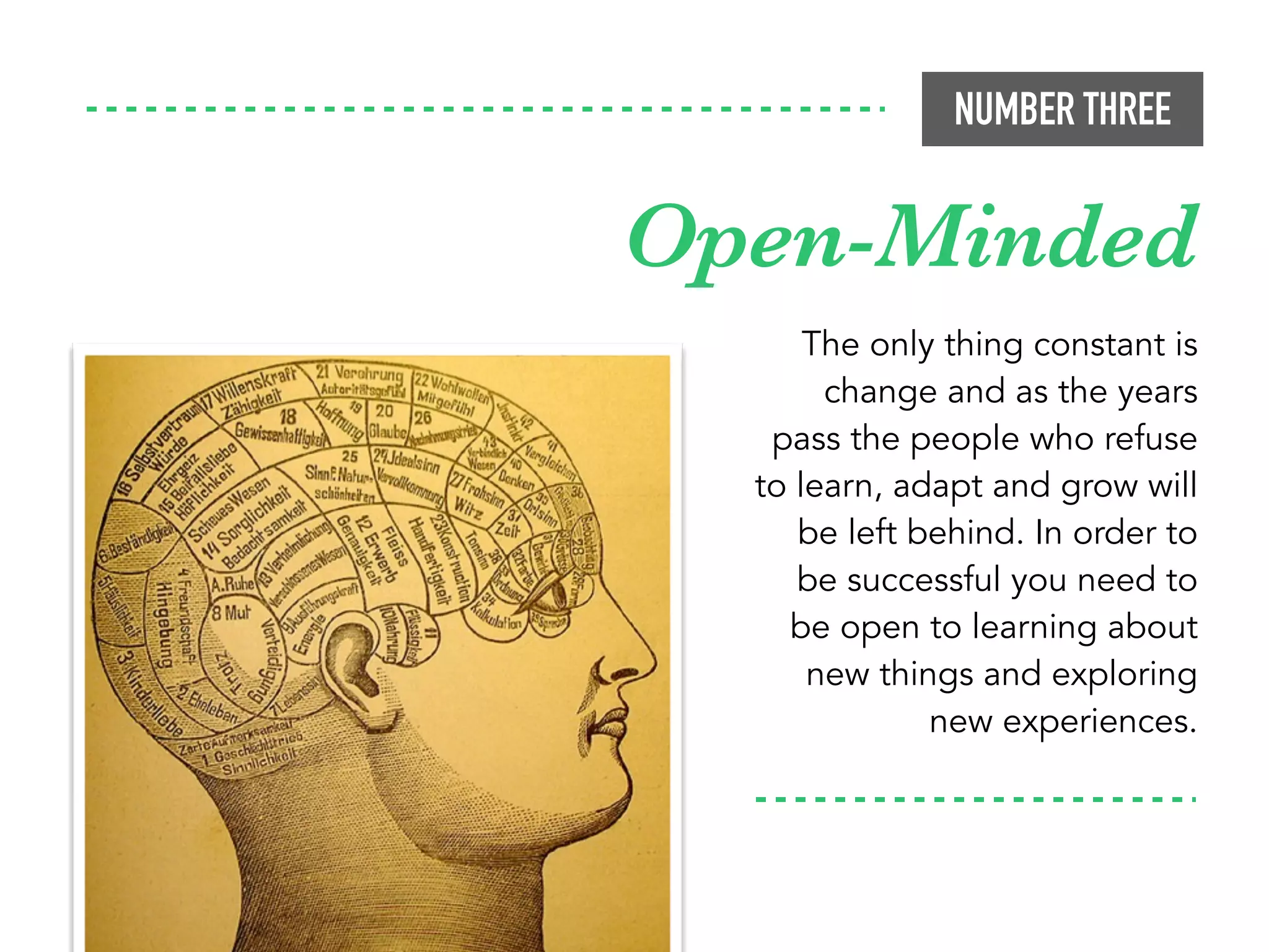 NUMBER THREE
The only thing constant is
change and as the years
pass the people who refuse
to learn, adapt and grow will
be left behind. In order to
be successful you need to
be open to learning about
new things and exploring
new experiences.
Open-Minded
 