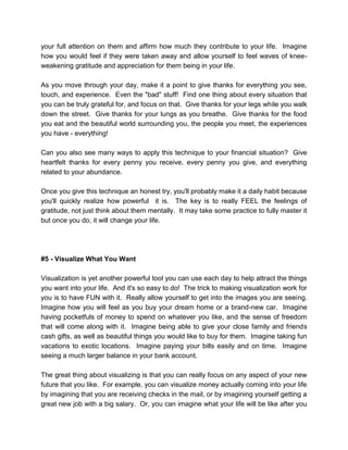 your full attention on them and affirm how much they contribute to your life. Imagine
how you would feel if they were taken away and allow yourself to feel waves of knee-
weakening gratitude and appreciation for them being in your life.
As you move through your day, make it a point to give thanks for everything you see,
touch, and experience. Even the "bad" stuff! Find one thing about every situation that
you can be truly grateful for, and focus on that. Give thanks for your legs while you walk
down the street. Give thanks for your lungs as you breathe. Give thanks for the food
you eat and the beautiful world surrounding you, the people you meet, the experiences
you have - everything!
Can you also see many ways to apply this technique to your financial situation? Give
heartfelt thanks for every penny you receive, every penny you give, and everything
related to your abundance.
Once you give this technique an honest try, you'll probably make it a daily habit because
you'll quickly realize how powerful it is. The key is to really FEEL the feelings of
gratitude, not just think about them mentally. It may take some practice to fully master it
but once you do, it will change your life.
#5 - Visualize What You Want
Visualization is yet another powerful tool you can use each day to help attract the things
you want into your life. And it's so easy to do! The trick to making visualization work for
you is to have FUN with it. Really allow yourself to get into the images you are seeing.
Imagine how you will feel as you buy your dream home or a brand-new car. Imagine
having pocketfuls of money to spend on whatever you like, and the sense of freedom
that will come along with it. Imagine being able to give your close family and friends
cash gifts, as well as beautiful things you would like to buy for them. Imagine taking fun
vacations to exotic locations. Imagine paying your bills easily and on time. Imagine
seeing a much larger balance in your bank account.
The great thing about visualizing is that you can really focus on any aspect of your new
future that you like. For example, you can visualize money actually coming into your life
by imagining that you are receiving checks in the mail, or by imagining yourself getting a
great new job with a big salary. Or, you can imagine what your life will be like after you
 