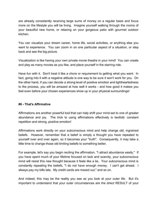are already consistently receiving large sums of money on a regular basis and focus
more on the lifestyle you will be living. Imagine yourself walking through the rooms of
your beautiful new home, or relaxing on your gorgeous patio with gourmet outdoor
kitchen.
You can visualize your dream career, home life, social activities, or anything else you
want to experience. You can zoom in on one particular aspect of a situation, or step
back and see the big picture.
Visualization is like having your own private movie theatre in your mind! You can create
and play as many movies as you like, and place yourself in the starring role.
Have fun with it. Don't treat it like a chore or requirement to getting what you want. In
fact, going into it with a negative attitude is one way to be sure it won't work for you. On
the other hand, if you can devote a strong level of positive emotion and lightheartedness
to the process, you will be amazed at how well it works - and how good it makes you
feel even before your chosen experiences show up in your physical surroundings!
#6 - That's Affirmative
Affirmations are another powerful tool that can help shift your mind-set to one of greater
abundance and joy. The trick to using affirmations effectively is twofold: constant
repetition and strong, positive emotion!
Affirmations work directly on your subconscious mind and help change old, ingrained
beliefs. However, remember that a belief is simply a thought you have repeated to
yourself over and over again, so it becomes your "truth". Consequently, it may take a
little time to change those old limiting beliefs to something better.
For example, let's say you begin reciting the affirmation, "I attract abundance easily." If
you have spent much of your lifetime focused on lack and scarcity, your subconscious
mind will resist this new thought because it feels like a lie. Your subconscious mind is
constantly repeating the beliefs, "I do not have enough money. I can't get ahead. I
always pay my bills late. My credit cards are maxed out," and so on.
And indeed, this may be the reality you see as you look at your outer life. But it's
important to understand that your outer circumstances are the direct RESULT of your
 