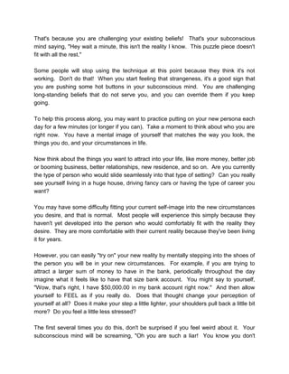 That's because you are challenging your existing beliefs! That's your subconscious
mind saying, "Hey wait a minute, this isn't the reality I know. This puzzle piece doesn't
fit with all the rest."
Some people will stop using the technique at this point because they think it's not
working. Don't do that! When you start feeling that strangeness, it's a good sign that
you are pushing some hot buttons in your subconscious mind. You are challenging
long-standing beliefs that do not serve you, and you can override them if you keep
going.
To help this process along, you may want to practice putting on your new persona each
day for a few minutes (or longer if you can). Take a moment to think about who you are
right now. You have a mental image of yourself that matches the way you look, the
things you do, and your circumstances in life.
Now think about the things you want to attract into your life, like more money, better job
or booming business, better relationships, new residence, and so on. Are you currently
the type of person who would slide seamlessly into that type of setting? Can you really
see yourself living in a huge house, driving fancy cars or having the type of career you
want?
You may have some difficulty fitting your current self-image into the new circumstances
you desire, and that is normal. Most people will experience this simply because they
haven't yet developed into the person who would comfortably fit with the reality they
desire. They are more comfortable with their current reality because they've been living
it for years.
However, you can easily "try on" your new reality by mentally stepping into the shoes of
the person you will be in your new circumstances. For example, if you are trying to
attract a larger sum of money to have in the bank, periodically throughout the day
imagine what it feels like to have that size bank account. You might say to yourself,
"Wow, that's right, I have $50,000.00 in my bank account right now." And then allow
yourself to FEEL as if you really do. Does that thought change your perception of
yourself at all? Does it make your step a little lighter, your shoulders pull back a little bit
more? Do you feel a little less stressed?
The first several times you do this, don't be surprised if you feel weird about it. Your
subconscious mind will be screaming, "Oh you are such a liar! You know you don't
 