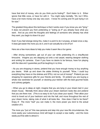 have that kind of money, who do you think you're fooling?" Don't listen to it. Either
ignore that little voice, or have fun with it. You might reply mentally, "Ah, but I WILL
have a lot more money one day very soon. I know it's coming and I'm just trying it on
for size."
The greatest thing about this technique is that it works even if you know you are "lying."
It does not prevent you from pretending or "acting as if" you already have what you
want. And as you emit the thoughts and feelings of someone who already has what
they want, you begin to draw it to you!
Even if you feel strange doing this, make it a point to do it anyway, at least once a day.
It does get easier the more you do it, and it can actually be a lot of fun!
Here are a few more ideas to help you make it seem like a fun game:
- After driving somewhere, get out of your car while pretending it's a chauffeured
limousine. Imagine you are stepping out onto a red carpet, wearing designer clothing
and smiling for cameras. Even if you have no desire to be famous, have fun playing
with the idea and I guarantee you'll be laughing in no time.
- As you are shopping in stores, pretend that you have enough money to buy anything
you desire. Walk up and down the aisles thinking to yourself, "Wow, I could buy
everything they have on the shelves and STILL not run out of money!" Pretend you are
shopping for expensive gifts for your friends and family. Or pretend you are buying a
whole new wardrobe for yourself, or stocking your kitchen with the best gourmet foods
and culinary gadgets.
- When you go to sleep at night, imagine that you are lying in your dream bed in your
dream house. Mentally think about what your dream bedroom looks like and pretend
that you are there now. (This is so easy to do if you close your eyes!) Then allow your
mind to travel out of your bedroom and into the hall, and move throughout the rest of
your dream home, taking note of what it all looks like. How does it feel to be there?
Enjoy it! The more "real" you can make it, the more power you lend to the actual
creation of it.
The more you "put on" this new persona and step into your new life circumstances, the
more easily your subconscious mind will begin to accept a new reality - and the more
easily you'll be able to attract it.
 