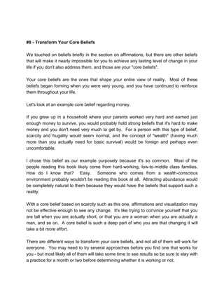 #8 - Transform Your Core Beliefs
We touched on beliefs briefly in the section on affirmations, but there are other beliefs
that will make it nearly impossible for you to achieve any lasting level of change in your
life if you don't also address them, and those are your "core beliefs".
Your core beliefs are the ones that shape your entire view of reality. Most of these
beliefs began forming when you were very young, and you have continued to reinforce
them throughout your life.
Let's look at an example core belief regarding money.
If you grew up in a household where your parents worked very hard and earned just
enough money to survive, you would probably hold strong beliefs that it's hard to make
money and you don't need very much to get by. For a person with this type of belief,
scarcity and frugality would seem normal, and the concept of "wealth" (having much
more than you actually need for basic survival) would be foreign and perhaps even
uncomfortable.
I chose this belief as our example purposely because it's so common. Most of the
people reading this book likely come from hard-working, low-to-middle class families.
How do I know that? Easy. Someone who comes from a wealth-conscious
environment probably wouldn't be reading this book at all. Attracting abundance would
be completely natural to them because they would have the beliefs that support such a
reality.
With a core belief based on scarcity such as this one, affirmations and visualization may
not be effective enough to see any change. It's like trying to convince yourself that you
are tall when you are actually short, or that you are a woman when you are actually a
man, and so on. A core belief is such a deep part of who you are that changing it will
take a bit more effort.
There are different ways to transform your core beliefs, and not all of them will work for
everyone. You may need to try several approaches before you find one that works for
you - but most likely all of them will take some time to see results so be sure to stay with
a practice for a month or two before determining whether it is working or not.
 