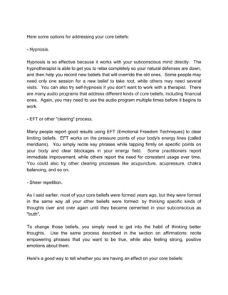 Here some options for addressing your core beliefs:
- Hypnosis.
Hypnosis is so effective because it works with your subconscious mind directly. The
hypnotherapist is able to get you to relax completely so your natural defenses are down,
and then help you record new beliefs that will override the old ones. Some people may
need only one session for a new belief to take root, while others may need several
visits. You can also try self-hypnosis if you don't want to work with a therapist. There
are many audio programs that address different kinds of core beliefs, including financial
ones. Again, you may need to use the audio program multiple times before it begins to
work.
- EFT or other "clearing" process.
Many people report good results using EFT (Emotional Freedom Techniques) to clear
limiting beliefs. EFT works on the pressure points of your body's energy lines (called
meridians). You simply recite key phrases while tapping firmly on specific points on
your body and clear blockages in your energy field. Some practitioners report
immediate improvement, while others report the need for consistent usage over time.
You could also try other clearing processes like acupuncture, acupressure, chakra
balancing, and so on.
- Sheer repetition.
As I said earlier, most of your core beliefs were formed years ago, but they were formed
in the same way all your other beliefs were formed: by thinking specific kinds of
thoughts over and over again until they became cemented in your subconscious as
"truth".
To change those beliefs, you simply need to get into the habit of thinking better
thoughts. Use the same process described in the section on affirmations: recite
empowering phrases that you want to be true, while also feeling strong, positive
emotions about them.
Here's a good way to tell whether you are having an effect on your core beliefs:
 