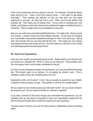 Write a list of statements that you believe to be true. For example, "Everything always
goes wrong for me. I have a hard time making money. I can't seem to get ahead
financially." Then carefully pay attention to how you feel when you say these
statements to yourself. Do they feel true to you? When you first get started, they
probably will. That means you do believe them. As you work on changing your core
beliefs, you'll begin to notice that reciting those statements triggers a feeling of doubt or
resistance. They no longer seem to be completely true anymore.
Now you can write more empowering beliefs like these: "I'm really lucky. Money comes
to me easily. I receive money from many different sources". As you work on changing
your core beliefs, these positive statements will begin to "feel" more real to you. Saying
them will resonate with you and they will feel like truth. That means you are creating
core beliefs that these new things are true - and that means you will have a much easier
time attracting experiences that support them!
#9 - Check Your Expectations
Have you ever caught yourself expecting the worst? Maybe before a job interview you
got caught up in thoughts like, "What if I screw up the interview? They probably won't
hire me anyway; there must be better candidates for the job."
Or when you set a big goal and begin moving toward it, you may yourself thinking things
like, "This doesn't seem to be working, I'm not getting the results I want. This is
probably a waste of time, like everything else I try to do."
Expectations hold a lot of power! In fact, they are equally as powerful as your beliefs.
In general, what you expect, you get. The question is, what do you usually expect?
Do you expect to have trouble paying your bills each month? Do you expect things to
go wrong for you? Do you expect to be left out, ridiculed or rejected?
If you take a moment to think back through your memorable life experiences, you can
probably come up with plenty of examples of when your expectations hopped into the
driver's seat and brought about exactly the outcome you were expecting.
The good news is that you can use this same power to deliberately choose something
better.
 