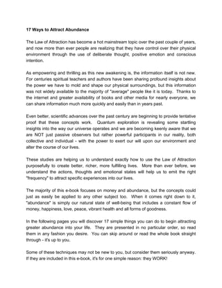 17 Ways to Attract Abundance
The Law of Attraction has become a hot mainstream topic over the past couple of years,
and now more than ever people are realizing that they have control over their physical
environment through the use of deliberate thought, positive emotion and conscious
intention.
As empowering and thrilling as this new awakening is, the information itself is not new.
For centuries spiritual teachers and authors have been sharing profound insights about
the power we have to mold and shape our physical surroundings, but this information
was not widely available to the majority of "average" people like it is today. Thanks to
the internet and greater availability of books and other media for nearly everyone, we
can share information much more quickly and easily than in years past.
Even better, scientific advances over the past century are beginning to provide tentative
proof that these concepts work. Quantum exploration is revealing some startling
insights into the way our universe operates and we are becoming keenly aware that we
are NOT just passive observers but rather powerful participants in our reality, both
collective and individual - with the power to exert our will upon our environment and
alter the course of our lives.
These studies are helping us to understand exactly how to use the Law of Attraction
purposefully to create better, richer, more fulfilling lives. More than ever before, we
understand the actions, thoughts and emotional states will help us to emit the right
"frequency" to attract specific experiences into our lives.
The majority of this e-book focuses on money and abundance, but the concepts could
just as easily be applied to any other subject too. When it comes right down to it,
"abundance" is simply our natural state of well-being that includes a constant flow of
money, happiness, love, peace, vibrant health and all forms of goodness.
In the following pages you will discover 17 simple things you can do to begin attracting
greater abundance into your life. They are presented in no particular order, so read
them in any fashion you desire. You can skip around or read the whole book straight
through - it's up to you.
Some of these techniques may not be new to you, but consider them seriously anyway.
If they are included in this e-book, it's for one simple reason: they WORK!
 