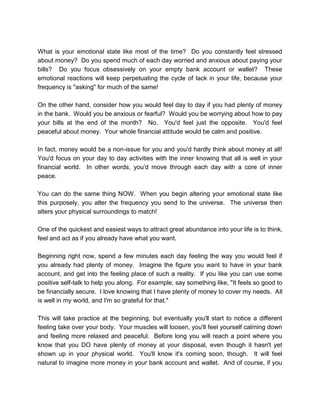 What is your emotional state like most of the time? Do you constantly feel stressed
about money? Do you spend much of each day worried and anxious about paying your
bills? Do you focus obsessively on your empty bank account or wallet? These
emotional reactions will keep perpetuating the cycle of lack in your life, because your
frequency is "asking" for much of the same!
On the other hand, consider how you would feel day to day if you had plenty of money
in the bank. Would you be anxious or fearful? Would you be worrying about how to pay
your bills at the end of the month? No. You'd feel just the opposite. You'd feel
peaceful about money. Your whole financial attitude would be calm and positive.
In fact, money would be a non-issue for you and you'd hardly think about money at all!
You'd focus on your day to day activities with the inner knowing that all is well in your
financial world. In other words, you'd move through each day with a core of inner
peace.
You can do the same thing NOW. When you begin altering your emotional state like
this purposely, you alter the frequency you send to the universe. The universe then
alters your physical surroundings to match!
One of the quickest and easiest ways to attract great abundance into your life is to think,
feel and act as if you already have what you want.
Beginning right now, spend a few minutes each day feeling the way you would feel if
you already had plenty of money. Imagine the figure you want to have in your bank
account, and get into the feeling place of such a reality. If you like you can use some
positive self-talk to help you along. For example, say something like, "It feels so good to
be financially secure. I love knowing that I have plenty of money to cover my needs. All
is well in my world, and I'm so grateful for that."
This will take practice at the beginning, but eventually you'll start to notice a different
feeling take over your body. Your muscles will loosen, you'll feel yourself calming down
and feeling more relaxed and peaceful. Before long you will reach a point where you
know that you DO have plenty of money at your disposal, even though it hasn't yet
shown up in your physical world. You'll know it's coming soon, though. It will feel
natural to imagine more money in your bank account and wallet. And of course, if you
 