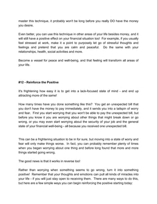 master this technique, it probably won't be long before you really DO have the money
you desire.
Even better, you can use this technique in other areas of your life besides money, and it
will still have a positive effect on your financial situation too! For example, if you usually
feel stressed at work, make it a point to purposely let go of stressful thoughts and
feelings and pretend that you are calm and peaceful. Do the same with your
relationships, health, social activities and more.
Become a vessel for peace and well-being, and that feeling will transform all areas of
your life.
#12 - Reinforce the Positive
It's frightening how easy it is to get into a lack-focused state of mind - and end up
attracting more of the same!
How many times have you done something like this? You get an unexpected bill that
you don't have the money to pay immediately, and it sends you into a tailspin of worry
and fear. First you start worrying that you won't be able to pay the unexpected bill, but
before you know it you are worrying about other things that might break down or go
wrong, or you may even start worrying about the security of your job and the general
state of your financial well-being - all because you received one unexpected bill.
This can be a frightening situation to be in for sure, but moving into a state of worry and
fear will only make things worse. In fact, you can probably remember plenty of times
when you began worrying about one thing and before long found that more and more
things started going wrong.
The good news is that it works in reverse too!
Rather than worrying when something seems to go wrong, turn it into something
positive! Remember that your thoughts and emotions can pull all kinds of miracles into
your life - if you will just stay open to receiving them. There are many ways to do this,
but here are a few simple ways you can begin reinforcing the positive starting today:
 