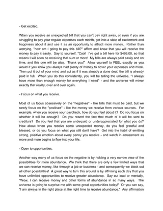 - Get excited.
When you receive an unexpected bill that you can't pay right away, or even if you are
struggling to pay your regular expenses each month, get into a state of excitement and
happiness about it and use it as an opportunity to attract more money. Rather than
worrying, "how am I going to pay this bill?" affirm and know that you will receive the
money to pay it easily. Say to yourself, "Cool! I've got a bill here for $498.00, so that
means I will soon be receiving that sum or more! My bills are always paid easily and on
time, and this one will be also. Thank you!" Allow yourself to FEEL exactly as you
would if you knew you always had plenty of money to cover your expenses and more.
Then put it out of your mind and act as if it was already a done deal; the bill is already
paid in full. When you do this consistently, you will be telling the universe, "I always
have more than enough money for everything I need" - and the universe will mirror
exactly that reality, over and over again.
- Focus on what you receive.
Most of us focus obsessively on the "negatives" - like bills that must be paid, but we
rarely focus on the "positives" - like the money we receive from various sources. For
example, when you receive your paycheck, how do you feel about it? Do you focus on
whether it will be enough? Do you resent the fact that much of it will be sent to
creditors? Do you feel that you are underpaid or underappreciated for what you do?
How about when you receive some unexpected money, do you feel grateful and
blessed, or do you focus on what you still don't have? Get into the habit of emitting
strong, positive emotion about every penny you receive - and watch in amazement as
more and more begins to flow into your life.
- Open to opportunities.
Another way many of us focus on the negative is by holding a very narrow view of the
possibilities for more abundance. We think that there are only a few limited ways that
we can receive money, like through a job or business - and consequently we block out
all other possibilities! A great way to turn this around is by affirming each day that you
have unlimited opportunities to receive greater abundance. Say out loud or mentally,
"Wow, I can receive money and other forms of abundance in so many ways. The
universe is going to surprise me with some great opportunities today!" Or you can say,
"I am always in the right place at the right time to receive abundance." Any affirmation
 