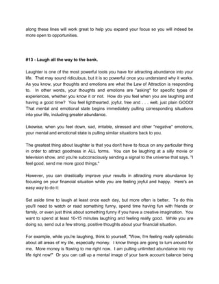 along these lines will work great to help you expand your focus so you will indeed be
more open to opportunities.
#13 - Laugh all the way to the bank.
Laughter is one of the most powerful tools you have for attracting abundance into your
life. That may sound ridiculous, but it is so powerful once you understand why it works.
As you know, your thoughts and emotions are what the Law of Attraction is responding
to. In other words, your thoughts and emotions are "asking" for specific types of
experiences, whether you know it or not. How do you feel when you are laughing and
having a good time? You feel lighthearted, joyful, free and . . . well, just plain GOOD!
That mental and emotional state begins immediately pulling corresponding situations
into your life, including greater abundance.
Likewise, when you feel down, sad, irritable, stressed and other "negative" emotions,
your mental and emotional state is pulling similar situations back to you.
The greatest thing about laughter is that you don't have to focus on any particular thing
in order to attract goodness in ALL forms. You can be laughing at a silly movie or
television show, and you're subconsciously sending a signal to the universe that says, "I
feel good, send me more good things."
However, you can drastically improve your results in attracting more abundance by
focusing on your financial situation while you are feeling joyful and happy. Here's an
easy way to do it:
Set aside time to laugh at least once each day, but more often is better. To do this
you'll need to watch or read something funny, spend time having fun with friends or
family, or even just think about something funny if you have a creative imagination. You
want to spend at least 10-15 minutes laughing and feeling really good. While you are
doing so, send out a few strong, positive thoughts about your financial situation.
For example, while you're laughing, think to yourself, "Wow, I'm feeling really optimistic
about all areas of my life, especially money. I know things are going to turn around for
me. More money is flowing to me right now. I am pulling unlimited abundance into my
life right now!" Or you can call up a mental image of your bank account balance being
 