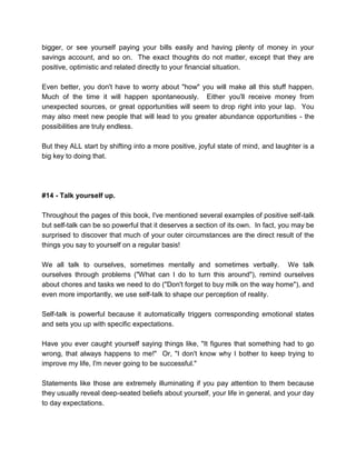 bigger, or see yourself paying your bills easily and having plenty of money in your
savings account, and so on. The exact thoughts do not matter, except that they are
positive, optimistic and related directly to your financial situation.
Even better, you don't have to worry about "how" you will make all this stuff happen.
Much of the time it will happen spontaneously. Either you'll receive money from
unexpected sources, or great opportunities will seem to drop right into your lap. You
may also meet new people that will lead to you greater abundance opportunities - the
possibilities are truly endless.
But they ALL start by shifting into a more positive, joyful state of mind, and laughter is a
big key to doing that.
#14 - Talk yourself up.
Throughout the pages of this book, I've mentioned several examples of positive self-talk
but self-talk can be so powerful that it deserves a section of its own. In fact, you may be
surprised to discover that much of your outer circumstances are the direct result of the
things you say to yourself on a regular basis!
We all talk to ourselves, sometimes mentally and sometimes verbally. We talk
ourselves through problems ("What can I do to turn this around"), remind ourselves
about chores and tasks we need to do ("Don't forget to buy milk on the way home"), and
even more importantly, we use self-talk to shape our perception of reality.
Self-talk is powerful because it automatically triggers corresponding emotional states
and sets you up with specific expectations.
Have you ever caught yourself saying things like, "It figures that something had to go
wrong, that always happens to me!" Or, "I don't know why I bother to keep trying to
improve my life, I'm never going to be successful."
Statements like those are extremely illuminating if you pay attention to them because
they usually reveal deep-seated beliefs about yourself, your life in general, and your day
to day expectations.
 