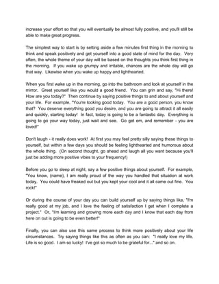 increase your effort so that you will eventually be almost fully positive, and you'll still be
able to make great progress.
The simplest way to start is by setting aside a few minutes first thing in the morning to
think and speak positively and get yourself into a good state of mind for the day. Very
often, the whole theme of your day will be based on the thoughts you think first thing in
the morning. If you wake up grumpy and irritable, chances are the whole day will go
that way. Likewise when you wake up happy and lighthearted.
When you first wake up in the morning, go into the bathroom and look at yourself in the
mirror. Greet yourself like you would a good friend. You can grin and say, "Hi there!
How are you today?" Then continue by saying positive things to and about yourself and
your life. For example, "You're looking good today. You are a good person, you know
that? You deserve everything good you desire, and you are going to attract it all easily
and quickly, starting today! In fact, today is going to be a fantastic day. Everything is
going to go your way today, just wait and see. Go get em, and remember - you are
loved!"
Don't laugh - it really does work! At first you may feel pretty silly saying these things to
yourself, but within a few days you should be feeling lighthearted and humorous about
the whole thing. (On second thought, go ahead and laugh all you want because you'll
just be adding more positive vibes to your frequency!)
Before you go to sleep at night, say a few positive things about yourself. For example,
"You know, (name), I am really proud of the way you handled that situation at work
today. You could have freaked out but you kept your cool and it all came out fine. You
rock!"
Or during the course of your day you can build yourself up by saying things like, "I'm
really good at my job, and I love the feeling of satisfaction I get when I complete a
project." Or, "I'm learning and growing more each day and I know that each day from
here on out is going to be even better!"
Finally, you can also use this same process to think more positively about your life
circumstances. Try saying things like this as often as you can: "I really love my life.
Life is so good. I am so lucky! I've got so much to be grateful for..." and so on.
 