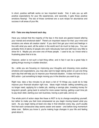 In short, positive self-talk works on two important levels: first, it sets you up with
positive expectations for your life experiences, and secondly, it gets those positive
emotions flowing! The two of those combined are a sure recipe for abundance and
success in all areas of your life.
#15 - Take one step forward each day.
Have you noticed that the majority of the tips in this book are geared toward altering
your mental and emotional state? There's an important reason for that: your mind and
emotions are where all creation starts! If you don't first get your mind and feelings in
line with what you want, all the action in the world won't do much to help you. You can
probably think of plenty of people who work ridiculously hard and still have very little to
show for it. Maybe you are even one of those people. I used to be, so I know what a
frustrating place that is to be.
However, action is not such a bad thing either, and in fact it can be a great help in
getting things moving in a better direction.
So - while you are focusing on improving your thoughts and choosing more positive
emotions and expectations, you may also want to begin taking action on just one thing
each day that will help you to improve your financial situation. It does not have to be a
BIG action - just something to begin moving you in the direction you want to go.
Right now, take a few minutes to jot down a list of 10 things you could do to help
improve your financial situation right now. Ideas might include: selling something you
no longer need, applying for a better job, starting a savings plan, investing money for
long-term growth, going back to school for more career training, getting a part time job
to pay down debt, starting your own business, having a yard sale, and so on.
The whole point of action steps like these is NOT to try to change everything yourself,
but rather to make you feel more empowered as you begin moving toward what you
want. As you begin taking at least one step in that direction every day, you'll usually
find that each consecutive step seems easier and easier - and before long momentum
takes over. Before you know it, you're making huge changes in your life and feeling
great about it.
 