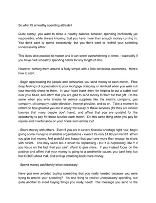 So what IS a healthy spending attitude?
Quite simply, you want to strike a healthy balance between spending confidently yet
responsibly, while always knowing that you have more than enough money coming in.
You don't want to spend excessively, but you don't want to restrict your spending
unnecessarily either.
This does take practice to master and it can seem overwhelming at times - especially if
you have had unhealthy spending habits for any length of time.
However, turning them around is fairly simple with a little conscious awareness. Here's
how to start:
- Begin appreciating the people and companies you send money to each month. Flow
deep feelings of appreciation to your mortgage company or landlord when you write out
your monthly check to them. In your heart thank them for helping to put a stable roof
over your head, and affirm that you are glad to send money to them for that gift. Do the
same when you write checks to service suppliers like the electric company, gas
company, oil company, cable television, internet provider, and so on. Take a moment to
reflect on how grateful you are to enjoy the luxury of these services (for they are indeed
luxuries that many people don't have), and affirm that you are grateful for the
opportunity to pay for these luxuries each month. Do this same thing when you pay for
repairs and maintenance on your home and vehicle too!
- Share money with others. Even if you are in severe financial shortage right now, begin
giving some money to charitable organizations - even if it's only $1.00 per month! When
you give that money, feel grateful and happy that you have more than enough to share
with others. This may seem like it would be depressing - but it is depressing ONLY if
you focus on the fact that you can't afford to give more. If you instead focus on the
positive and affirm that your money is going to a worthwhile cause, you can't help but
feel GOOD about that, and end up attracting back more money.
- Spend money confidently when necessary.
Have you ever avoided buying something that you really needed because you were
trying to restrict your spending? It's one thing to restrict unnecessary spending, but
quite another to avoid buying things you really need! The message you send to the
 