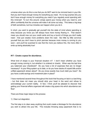 universe when you do this is one that you do NOT want to be mirrored back in your life:
that you don't have enough money for everything you need. It's no big surprise why you
don't have enough money for everything you need if you regularly avoid spending with
this mind-set! To turn this around, simply spend your money when you need to, and
affirm confidently that the universe will make it all come out okay. This takes a big leap
of faith sometimes, but true miracles can happen when you do it.
In short, you want to gradually get yourself into the state of mind where spending is
okay because you know you will always have more money flowing in. That doesn't
mean you should max out your credit cards and buy a bunch of things you don't really
need - that just creates more problems down the road. But little by little convince
yourself that you don't have to pinch pennies because more money is coming to you
soon - and you'll be surprised to see that the more you believe this, the more often it
ends up being absolutely true!
#17 - Create a space for abundance.
What kind of shape is your financial situation in? I don't mean whether you have
enough money coming in, but whether it is ordered or chaotic. When was the last time
you balanced your checkbook? Do you have a lot of expenses that are no longer
necessary? Is your filing system up to date, or do you have stacks of unpaid bills and/or
unfiled paperwork strewn about? Do you know exactly how much debt you have? Do
you have a solid savings and investment plan in place?
I have mentioned several times throughout this book that focusing on lack is a bad thing
- but that does not mean you should stick your head in the sand and refuse to
acknowledge your current reality. In fact, I think you'll be pleased to discover that
getting your financial affairs organized will create a big space into which abundance can
flow!
There are three major steps to this process:
1) Clear out stagnation.
The first step is to clear away anything that could create a blockage for the abundance
you wish to attract into your life. This includes throwing away paperwork that is no
 