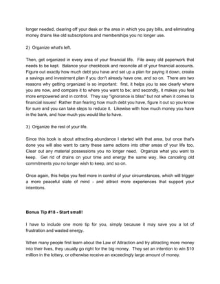 longer needed, clearing off your desk or the area in which you pay bills, and eliminating
money drains like old subscriptions and memberships you no longer use.
2) Organize what's left.
Then, get organized in every area of your financial life. File away old paperwork that
needs to be kept. Balance your checkbook and reconcile all of your financial accounts.
Figure out exactly how much debt you have and set up a plan for paying it down, create
a savings and investment plan if you don't already have one, and so on. There are two
reasons why getting organized is so important: first, it helps you to see clearly where
you are now, and compare it to where you want to be; and secondly, it makes you feel
more empowered and in control. They say "ignorance is bliss" but not when it comes to
financial issues! Rather than fearing how much debt you have, figure it out so you know
for sure and you can take steps to reduce it. Likewise with how much money you have
in the bank, and how much you would like to have.
3) Organize the rest of your life.
Since this book is about attracting abundance I started with that area, but once that's
done you will also want to carry these same actions into other areas of your life too.
Clear out any material possessions you no longer need. Organize what you want to
keep. Get rid of drains on your time and energy the same way, like canceling old
commitments you no longer wish to keep, and so on.
Once again, this helps you feel more in control of your circumstances, which will trigger
a more peaceful state of mind - and attract more experiences that support your
intentions.
Bonus Tip #18 - Start small!
I have to include one more tip for you, simply because it may save you a lot of
frustration and wasted energy.
When many people first learn about the Law of Attraction and try attracting more money
into their lives, they usually go right for the big money. They set an intention to win $10
million in the lottery, or otherwise receive an exceedingly large amount of money.
 