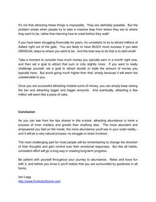 It's not that attracting these things is impossible. They are definitely possible. But the
problem arises when people try to take a massive leap from where they are to where
they want to be, rather than learning how to crawl before they walk!
If you have been struggling financially for years, it's unrealistic to try to attract millions of
dollars right out of the gate. You are likely to have MUCH more success if you take
GRADUAL steps to where you want to be. And the best way to do that is to start small.
Take a moment to consider how much money you typically earn in a month right now,
and then set a goal to attract that sum or only slightly more. If you want to really
challenge yourself, set a goal to attract double or triple the amount of money you
typically have. But avoid going much higher than that, simply because it will seem too
unbelievable to you.
Once you are successful attracting modest sums of money, you can simply keep raising
the bar and attracting bigger and bigger amounts. And eventually, attracting a few
million will seem like a piece of cake.
Conclusion
As you can see from the tips shared in this e-book, attracting abundance is more a
process of inner mastery and growth than anything else. The more abundant and
empowered you feel on the inside, the more abundance you'll see in your outer reality -
and it will be a very natural process; no struggle or strain involved.
The most challenging part for most people will be remembering to change the direction
of their thoughts and gain control over their emotional responses. But like all habits,
consistent effort will go a long way in creating long-term progress.
Be patient with yourself throughout your journey to abundance. Relax and have fun
with it, and before you know it you'll realize that you are surrounded by goodness in all
forms.
Iain Legg
http://www.EvolutionEzine.com
 