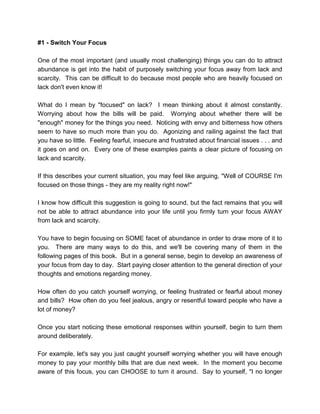 #1 - Switch Your Focus
One of the most important (and usually most challenging) things you can do to attract
abundance is get into the habit of purposely switching your focus away from lack and
scarcity. This can be difficult to do because most people who are heavily focused on
lack don't even know it!
What do I mean by "focused" on lack? I mean thinking about it almost constantly.
Worrying about how the bills will be paid. Worrying about whether there will be
"enough" money for the things you need. Noticing with envy and bitterness how others
seem to have so much more than you do. Agonizing and railing against the fact that
you have so little. Feeling fearful, insecure and frustrated about financial issues . . . and
it goes on and on. Every one of these examples paints a clear picture of focusing on
lack and scarcity.
If this describes your current situation, you may feel like arguing, "Well of COURSE I'm
focused on those things - they are my reality right now!"
I know how difficult this suggestion is going to sound, but the fact remains that you will
not be able to attract abundance into your life until you firmly turn your focus AWAY
from lack and scarcity.
You have to begin focusing on SOME facet of abundance in order to draw more of it to
you. There are many ways to do this, and we'll be covering many of them in the
following pages of this book. But in a general sense, begin to develop an awareness of
your focus from day to day. Start paying closer attention to the general direction of your
thoughts and emotions regarding money.
How often do you catch yourself worrying, or feeling frustrated or fearful about money
and bills? How often do you feel jealous, angry or resentful toward people who have a
lot of money?
Once you start noticing these emotional responses within yourself, begin to turn them
around deliberately.
For example, let's say you just caught yourself worrying whether you will have enough
money to pay your monthly bills that are due next week. In the moment you become
aware of this focus, you can CHOOSE to turn it around. Say to yourself, "I no longer
 