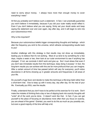 need to worry about money. I always have more than enough money to cover
everything I need."
At first you probably won't believe such a statement. In fact, I can practically guarantee
you won't believe it immediately, because if you did your outer reality would reflect it.
Even if you don't believe what you are saying, firmly set your doubt aside and keep
saying the statement over and over again, day after day, and it will begin to sink into
your subconscious mind.
Why is this important?
Because your subconscious beliefs trigger corresponding thoughts and feelings - which
alter the frequency you emit to the universe, which attracts corresponding results back
to you!
Another challenge with this strategy is that results may not show up immediately,
leading you to believe that it's not working. Most of us tend to try something for a few
days, maybe a week or two, then look at our outer environment to see if anything has
changed. If not, we conclude it didn't work and give up. But I must stress that even if
you don't see immediate results from this technique, keep doing it anyway! In fact, the
long-term results you can achieve with this are far more profound than you can imagine.
After a certain amount of time has passed (which will vary for everyone), you'll notice
abundance in all forms showing up in greater amounts and frequencies in all areas of
your life.
Do yourself a huge favor and decide to make this technique a life-long habit rather than
a short-term trial. Vow to keep up with it every day, day after day, for the rest of your
life. Eventually you WILL see the results.
Finally, understand that you don't have to be perfect at this exercise for it to work. Don't
make the mistake of thinking that a day or two of slipping back into scarcity thoughts will
"undo" all of the work you've done. It doesn't work like that. In fact, if you can get
yourself to the place of focusing on abundance more often than you focus on scarcity,
you are ahead of the game! Granted, you want to do this as much as you possibly can,
but even a good majority of the time will help a lot.
 