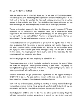 #2 - Let Joy Be Your Co-Pilot
Have you ever had one of those days where you just feel good for no particular reason?
You woke up in a good mood and just felt lighthearted and cheerful all day long? If you
think back to the last day you had like that, you'll probably remember that everything
seemed to flow easily for you. Even if an obstacle or two happened to pop up, you
didn't let them get you down and probably found a way to skate right past them.
There's an important reason why days like this are so great - because JOY is your
navigator! I'm not talking about just "happiness" here. Joy is a few notches above
happiness on the emotional scale. When you feel happy, you are feeling good. When
you feel joyful, you are feeling GREAT! Your mood is high and resilient. Nothing can
get you down. You feel good about everyone and everything.
There are two reasons why you should try to get yourself into a joyful state of mind as
often as possible: first, the emotion of joy emits a strong, high, positive frequency that
can attract great things into your experience; and secondly, the emotion of joy keeps
you highly RECEPTIVE to the good things flowing your way. You are open to receive,
in other words. The longer you can stay in a joyful state of mind each day, the more
miracles you will see happening around you.
But how do you get into this state purposely, let alone STAY in it?
There are endless ways to do it. Basically, consider for a moment the types of things
that make you feel great. Maybe you love listening to great music. Or jogging. Or
looking back through your childhood photo albums. Maybe reading inspiring books or
watching emotionally stirring films works for you.
It doesn't matter how you get yourself into a joyful state, but the biggest challenge is
CHOOSING to do so. As great as those random joyful days are, they don't happen
often enough on their own. It's up to you to make them happen.
Start each day by thinking about, listening to, watching or reading material that will get
your positive emotions flowing. Keep going until you feel ready to burst with joy and
enthusiasm, and then let those feelings direct everything you do all day long.
Do what you love and love what you do! You can either spend time doing things that
will keep your positive emotions going strong, or even if you have to do things you'd
 