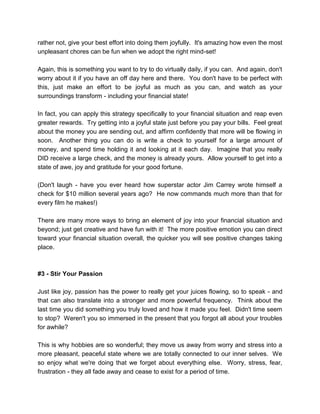 rather not, give your best effort into doing them joyfully. It's amazing how even the most
unpleasant chores can be fun when we adopt the right mind-set!
Again, this is something you want to try to do virtually daily, if you can. And again, don't
worry about it if you have an off day here and there. You don't have to be perfect with
this, just make an effort to be joyful as much as you can, and watch as your
surroundings transform - including your financial state!
In fact, you can apply this strategy specifically to your financial situation and reap even
greater rewards. Try getting into a joyful state just before you pay your bills. Feel great
about the money you are sending out, and affirm confidently that more will be flowing in
soon. Another thing you can do is write a check to yourself for a large amount of
money, and spend time holding it and looking at it each day. Imagine that you really
DID receive a large check, and the money is already yours. Allow yourself to get into a
state of awe, joy and gratitude for your good fortune.
(Don't laugh - have you ever heard how superstar actor Jim Carrey wrote himself a
check for $10 million several years ago? He now commands much more than that for
every film he makes!)
There are many more ways to bring an element of joy into your financial situation and
beyond; just get creative and have fun with it! The more positive emotion you can direct
toward your financial situation overall, the quicker you will see positive changes taking
place.
#3 - Stir Your Passion
Just like joy, passion has the power to really get your juices flowing, so to speak - and
that can also translate into a stronger and more powerful frequency. Think about the
last time you did something you truly loved and how it made you feel. Didn't time seem
to stop? Weren't you so immersed in the present that you forgot all about your troubles
for awhile?
This is why hobbies are so wonderful; they move us away from worry and stress into a
more pleasant, peaceful state where we are totally connected to our inner selves. We
so enjoy what we're doing that we forget about everything else. Worry, stress, fear,
frustration - they all fade away and cease to exist for a period of time.
 