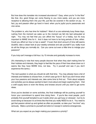But how does this translate into increased abundance? Easy, when you're "in the flow"
like that, ALL good things can come flowing to you more easily, and you are more
receptive to allowing them into your life, just like we covered in the section on joy. In
fact, joy and passion often go hand in hand: when you're joyful you're passionate and
vice versa.
The problem is, who has time for hobbies? Most of us are extremely busy these days,
rushing from the moment we wake up to the moment we fall into bed exhausted at
night. You may not feel that you can afford the "luxury" of a hobby, but it's truly
important to MAKE time for it. And it does not have to be long periods of time, either.
Could you afford an hour or two a week? If even that short amount of time still seems
doubtful, take a closer look at your weekly schedule and ask yourself if you really must
do all the things you normally do. Can you carve out even a little time to indulge your
passions?
If you truly can't manage a full hour, try 15 minutes and gradually increase to more.
(It's interesting to note that many people discover that when they start making time for
their hobbies and interests, they begin to feel like the pace of their lives slows down so it
seems like they have MORE time, not less. Try it yourself and see if you don't
experience the same.)
The next question is what you should do with that time. You may already have a list of
interests and hobbies to choose from, in which case go for it! But if you don't know what
your true passions and interests are, take some time to find out. Think about subjects
and activities you've always wanted to learn more about and begin exploring them. Visit
a craft supply store or even the library and browse around until you start to get some
ideas.
Once you've decided on some activities, the final challenge will be pushing yourself to
honor your commitment to spend time doing them. If you're like most people, you'll
probably find yourself tempted to put it aside when you get busy or stressed - but try to
avoid doing so because it is at times like that that you really NEED to do it. You need to
get that passion stirred up and ignited as often as possible, so take your "me time" very
seriously. Make a promise to yourself and stick to it except in extreme emergencies.
What can you expect as you begin making your passions a priority?
 