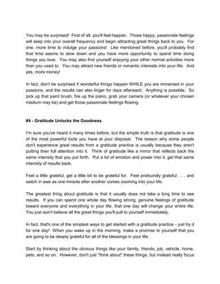 You may be surprised! First of all, you'll feel happier. Those happy, passionate feelings
will seep into your overall frequency and begin attracting great things back to you. For
one, more time to indulge your passions! Like mentioned before, you'll probably find
that time seems to slow down and you have more opportunity to spend time doing
things you love. You may also find yourself enjoying your other normal activities more
than you used to. You may attract new friends or romantic interests into your life. And
yes, more money!
In fact, don't be surprised if wonderful things happen WHILE you are immersed in your
passions, and the results can also linger for days afterward. Anything is possible. So
pick up that paint brush, fire up the piano, grab your camera (or whatever your chosen
medium may be) and get those passionate feelings flowing.
#4 - Gratitude Unlocks the Goodness
I'm sure you've heard it many times before, but the simple truth is that gratitude is one
of the most powerful tools you have at your disposal. The reason why some people
don't experience great results from a gratitude practice is usually because they aren't
putting their full attention into it. Think of gratitude like a mirror that reflects back the
same intensity that you put forth. Put a lot of emotion and power into it, get that same
intensity of results back.
Feel a little grateful, get a little bit to be grateful for. Feel profoundly grateful . . . and
watch in awe as one miracle after another comes zooming into your life.
The greatest thing about gratitude is that it usually does not take a long time to see
results. If you can spend one whole day flowing strong, genuine feelings of gratitude
toward everyone and everything in your life, that one day will change your entire life.
You just won't believe all the great things you'll pull to yourself immediately.
In fact, that's one of the simplest ways to get started with a gratitude practice - just try it
for one day! When you wake up in the morning, make a promise to yourself that you
are going to be deeply grateful for all of the blessings in your life.
Start by thinking about the obvious things like your family, friends, job, vehicle, home,
pets, and so on. However, don't just "think about" these things, but instead really focus
 