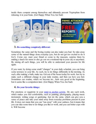 inside them compete among themselves and ultimately prevent Tryptophan from
releasing it in your brain. (Get Happy When You Are Sad)
3. Do something completely different:
Sometimes the same and the boring routine can also make you bad. So take away
some of the natural things done everyday (yes, but do not get too excited to do it
Go!). Come out, meet your friend or come to the museum, surprise them by
making a lunch for mom or else go out on a weekend trip in your city or anywhere.
By mixing all such things, you will be able to understand your passion for life
again.
If you want, by doing some small "changes" in your daily schedule, you can bring
some newness to your life. As such, try to do things differently in the morning. As
such, after making a bath, make tea. Get out of the house today for work. Just try to
make such a different change in your daily routine, and then see how you feel.
Sometimes our routine, which we become etc., feels very good at the beginning,
but it seems like a compulsion later. (Get Happy When You Are Sad)
4. Do your favorite things:
Put emotions or negativity in your mind in another activity. Do any such work,
which makes you feel comfortable, such as painting, photography, playing music
instrument, writing songs or gardening. Just do the same, which can give you a
sense of peace and take your mind away from everyday problems present in your
life. It does not mean that you can "run away" with your sadness, but it means that
you can take some time to do things you like or work, and you can better cope with
it. Will become
 