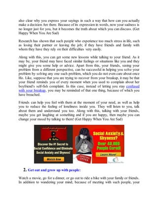 also clear why you express your sayings in such a way that how can you actually
make a decision Are there. Because of its expression in words, now your sadness is
no longer just for you, but it becomes the truth about which you can discuss. (Get
Happy When You Are Sad)
Research has shown that such people who experience too much stress in life, such
as losing their partner or leaving the job; if they have friends and family with
whom they have they rely on their difficulties very easily.
Along with this, you can get some new lessons while talking to your friend. As it
may be, your friend may have faced similar feelings or situations like you and they
might give you some help or advice. Apart from this, your friends, seeing your
problem from a different perspective, can be successful in helping you solve your
problem by solving any one such problem, which you do not even care about once
Ho. Like, suppose that you are trying to recover from your breakup, it may be that
your friend reminds you of every moment when you used to complain about her
boyfriend's self-fish complaint. In this case, instead of letting you stay confused
with your breakup, you may be reminded of that one thing, because of which you
have breached.
Friends can help you feel with them at the moment of your need, as well as help
you to reduce the feeling of loneliness inside you. They will listen to you, talk
about them and understand you too. Along with this, talking with your friends,
maybe you get laughing at something and if you are happy, then maybe you can
change your mood by talking to them! (Get Happy When You Are Sad)
2. Get out and grow up with people:
Watch a movie, go for a dinner, or go out to ride a bike with your family or friends.
In addition to wandering your mind, because of meeting with such people, your
 